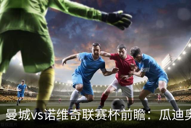 曼城vs诺维奇联赛杯前瞻：瓜迪奥拉轮换策略引关注